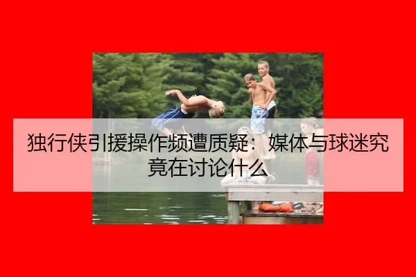 独行侠引援操作频遭质疑：媒体与球迷究竟在讨论什么